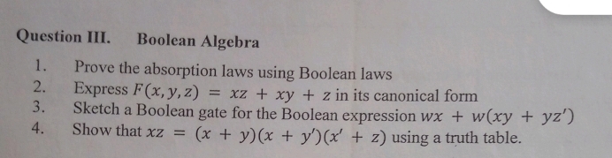 Question III. Boolean Algebra
1. Prove the absorption laws using Boolean laws
2. Express F(x,y,z)=xz+xy+z in its canonical form
3. Sketch a Boolean gate for the Boolean expression wx+w(xy+yz')
4. Show that xz=(x+y)(x+y')(x'+z) using a truth table.