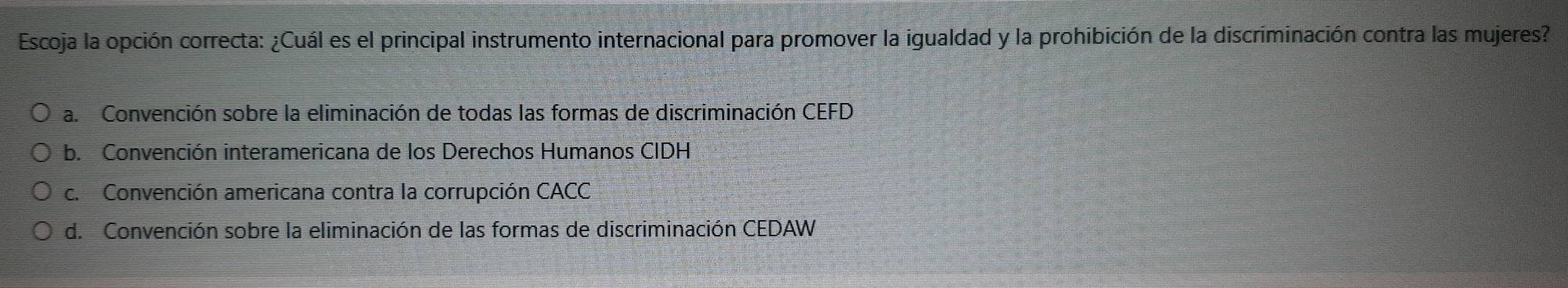 Escoja la opción correcta: ¿Cuál es el principal instrumento internacional para promover la igualdad y la prohibición de la discriminación contra las mujeres?
a. Convención sobre la eliminación de todas las formas de discriminación CEFD
b. Convención interamericana de los Derechos Humanos CIDH
c. Convención americana contra la corrupción CACC
d. Convención sobre la eliminación de las formas de discriminación CEDAW