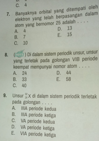 C. 4
7. Banyaknya orbital yang ditempati oleh
elektron yang telah berpasangan dalam
atom yang bernomor 25 adalah . . . .
A. 4
D. 13
B. 7 E. 15
C. 10
8. ( 0 ) Di dalam sistem periodik unsur, unsur
yang terletak pada golongan VIB periode
keempat mempunyai nomor atom . . . .
A. 24 D. 44
B. 33 E. 58
C. 40
9. Unsur _(16)^(32)X di dalam sistem periodik terletak
pada golongan . . . .
A. IIIA periode kedua
B. IIIA periode ketiga
C. VA periode kedua
D. VA periode ketiga
E. VIA periode ketiga