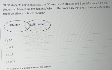 Of 50 students going on a class trip, 35 are student athletes and 5 are left-handed. Of the
student athletes, 3 are left-handed. Which is the probability that one of the students on the
trip is an athlete or is left-handed?
0.2
0.5
0.8
0.74
None of the other answers are correct