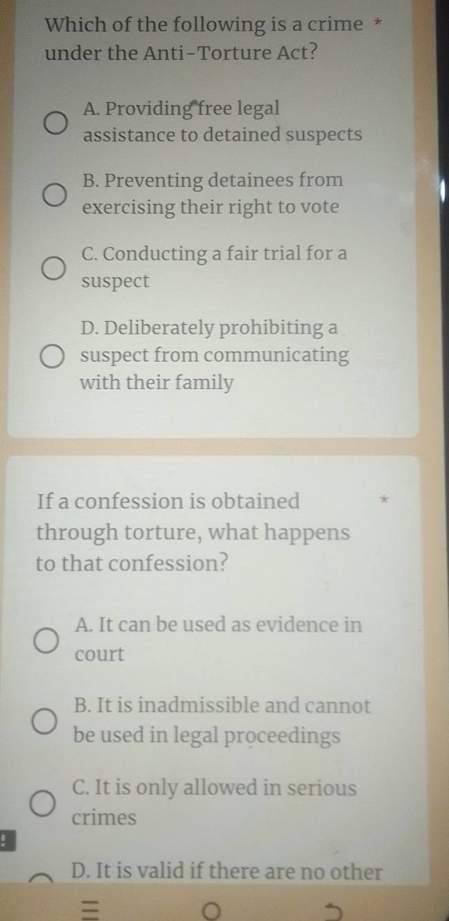 Which of the following is a crime *
under the Anti-Torture Act?
A. Providing free legal
assistance to detained suspects
B. Preventing detainees from
exercising their right to vote
C. Conducting a fair trial for a
suspect
D. Deliberately prohibiting a
suspect from communicating
with their family
If a confession is obtained *
through torture, what happens
to that confession?
A. It can be used as evidence in
court
B. It is inadmissible and cannot
be used in legal proceedings
C. It is only allowed in serious
crimes
!
D. It is valid if there are no other