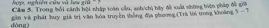 hợp, nghiên cứu và lưu giữ.'' ? 
Câu 5. Trong bối cảnh hội nhập toàn cầu, anh/chị hãy đề xuất những biện pháp đề giữ 
gìn và phát huy giá trị văn hóa truyền thống địa phương.(Trả lời trong khoảng 5-7
dòng)