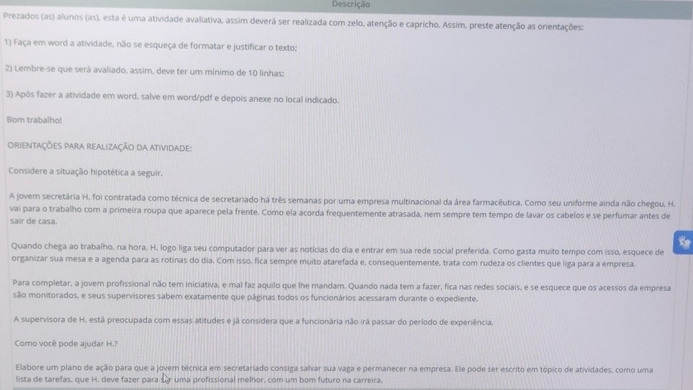 Descrição
Prezados (as) alunos (as), esta é uma atividade avaliativa, assim deverá ser realizada com zelo, atenção e capricho. Assim, preste atenção as orientações:
1) Faça em word a atividade, não se esqueça de formatar e justificar o texto;
2) Lembre-se que será avaliado, assim, deve ter um mínimo de 10 linhas;
3) Após fazer a atividade em word, salve em word/pdf e depois anexe no local indicado.
Bom trabalho!
ORieNtaÇÕES PARA rEALizaÇÃo DA ATiviDade:
Considere a situação hipotética a seguir.
A jovem secretária H. foi contratada como técnica de secretariado há três semanas por uma empresa multinacional da área farmacêutica. Como seu uniforme ainda não chegou, H.
vai para o trabalho com a primeira roupa que aparece pela frente. Como ela acorda frequentemente atrasada, nem sempre tem tempo de lavar os cabelos e se perfumar antes de
sair de casa.
Quando chega ao trabalho, na hora, H. logo liga seu computador para ver as notícias do dia e entrar em sua rede social preferida. Como gasta muito tempo com isso, esquece de
organizar sua mesa e a agenda para as rotinas do dia. Com isso, fica sempre muito atarefada e, consequentemente, trata com rudeza os clientes que liga para a empresa.
Para completar, a jovem profissional não tem iniciativa, e mal faz aquilo que lhe mandam. Quando nada tem a fazer, fica nas redes sociais, e se esquece que os acessos da empresa
são monitorados, e seus supervisores sabem exatamente que páginas todos os funcionários acessaram durante o expediente.
A supervisora de H. está preocupada com essas atitudes e já considera que a funcionária não irá passar do período de experiência.
Como você pode ajudar H.?
Elabore um plano de ação para que a jovem técnica em secretariado consiga salvar sua vaga e permanecer na empresa. Ele pode ser escrito em tópico de atividades, como uma
lista de tarefas, que H. deve fazer para sor uma profissional melhor, com um bom futuro na carreira.