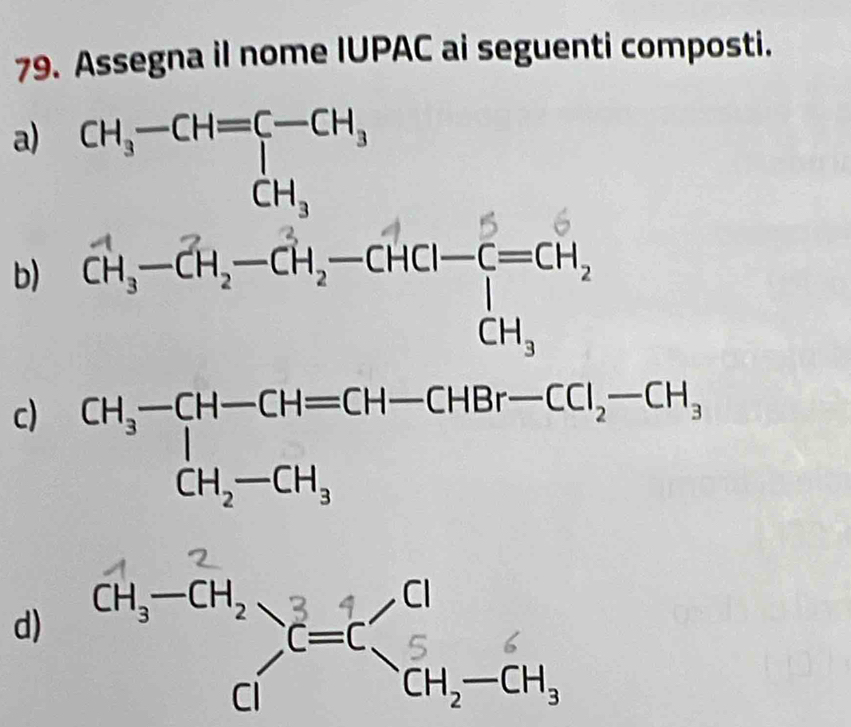 Assegna il nome IUPAC ai seguenti composti. 
a) CH_3-CH=□ -CH_3
b) ch, -CH,-cH,-CHcH- C=cH. 
c CH_3-CH-CH=CH-CHBr-CCl_2-CH_3
d)