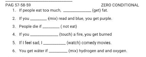 PAG 57-58-59 ZERO CONDITIONAL 
1. If people eat too much, _(get) fat. 
2. If you _(mix) read and blue, you get purple. 
3. People die if_ ( not eat) 
4. If you_ (touch) a fire, you get burned 
5. If I feel sad, I_ (watch) comedy movies. 
6. You get wáter if _(mix) hydrogen and and oxygen.