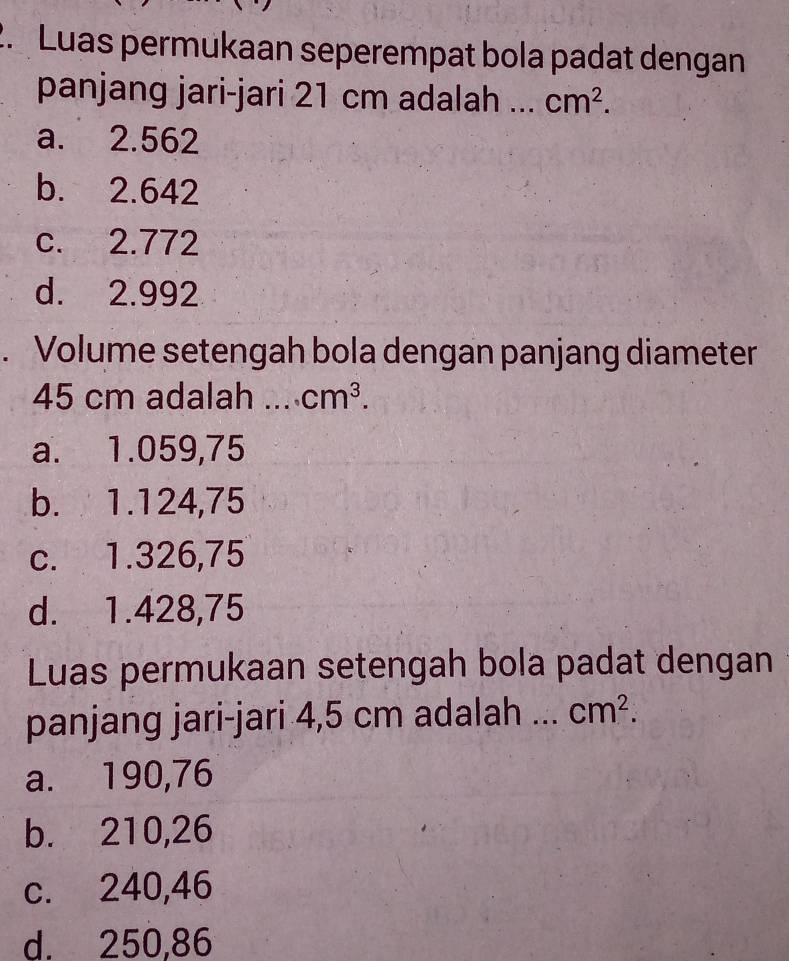 Luas permukaan seperempat bola padat dengan
panjang jari-jari 21 cm adalah ... cm^2.
a. 2.562
b. 2.642
c. 2.772
d. 2.992. Volume setengah bola dengan panjang diameter
45 cm adalah _ cm^3.
a. 1.059,75
b. 1.124,75
c. 1.326,75
d. 1.428,75
Luas permukaan setengah bola padat dengan
panjang jari-jari 4,5 cm adalah _ cm^2.
a. 190,76
b. 210,26
c. 240,46
d. 250,86