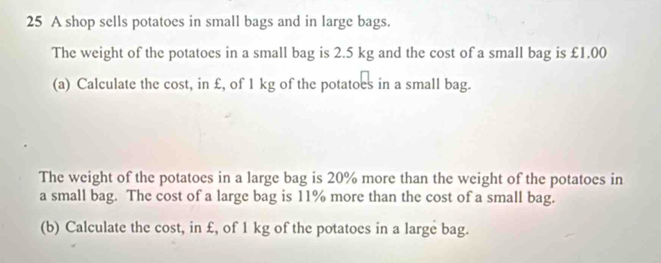 A shop sells potatoes in small bags and in large bags. 
The weight of the potatoes in a small bag is 2.5 kg and the cost of a small bag is £1.00
(a) Calculate the cost, in £, of 1 kg of the potatoes in a small bag. 
The weight of the potatoes in a large bag is 20% more than the weight of the potatoes in 
a small bag. The cost of a large bag is 11% more than the cost of a small bag. 
(b) Calculate the cost, in £, of 1 kg of the potatoes in a large bag.