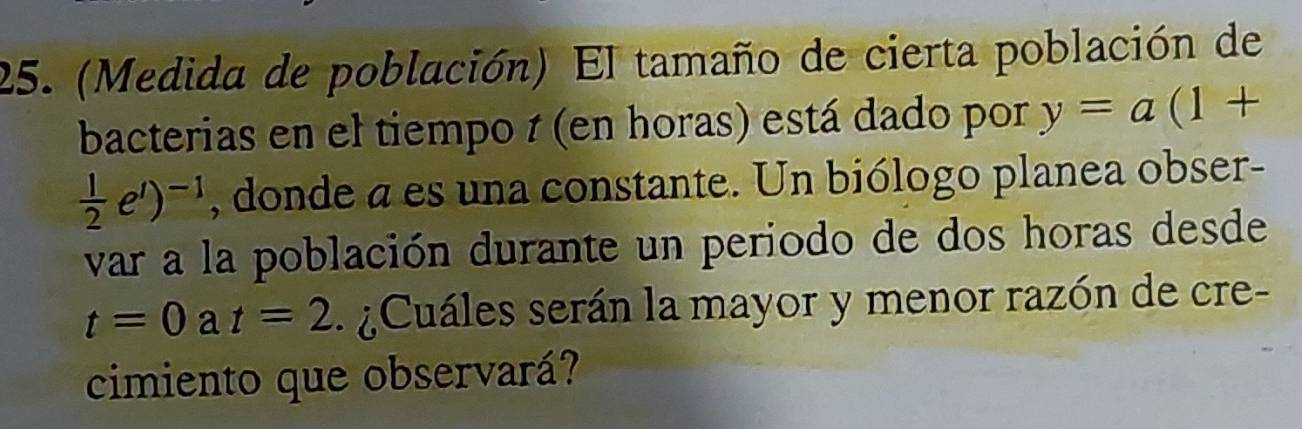 (Medida de población) El tamaño de cierta población de 
bacterias en el tiempo 1 (en horas) está dado por y=a(1+
 1/2 e^t)^-1 , donde a es una constante. Un biólogo planea obser- 
var a la población durante un periodo de dos horas desde
t=0 a t=2 Cuáles serán la mayor y menor razón de cre- 
cimiento que observará?