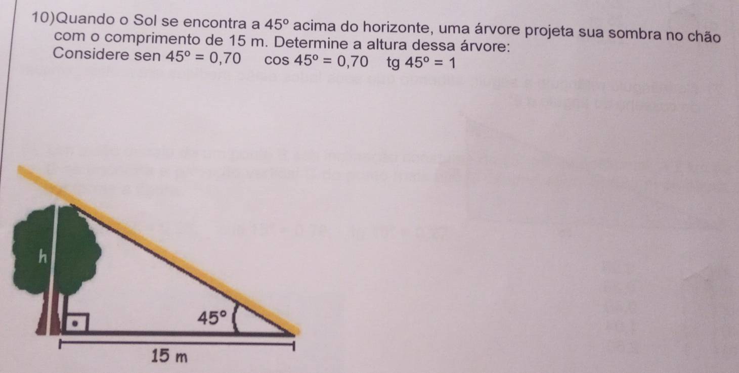 10)Quando o Sol se encontra a 45° acima do horizonte, uma árvore projeta sua sombra no chão
com o comprimento de 15 m. Determine a altura dessa árvore:
Considere sen 45°=0,70 cos 45°=0,70 tg 45°=1