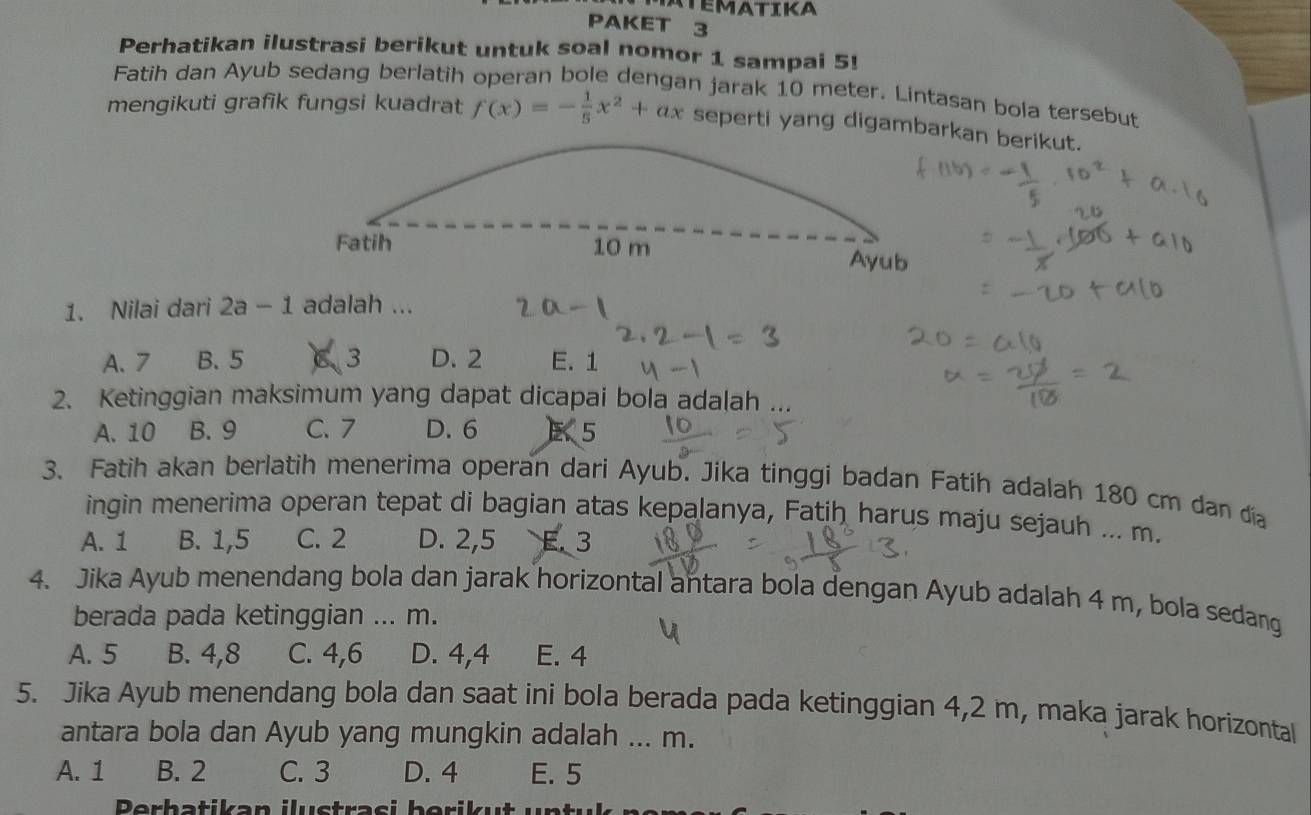 MATEMATIKA
PAKET 3
Perhatikan ilustrasi berikut untuk soal nomor 1 sampai 5!
Fatih dan Ayub sedang berlatih operan bole dengan jarak 10 meter. Lintasan bola tersebut
mengikuti grafik fungsi kuadrat f(x)=- 1/5 x^2+ax seperti yang digambarkan berikut.
Fatih 10 m Ayub
1. Nilai dari 2a-1 adalah ...
A. 7 B. 5 3 D. 2 E. 1
2. Ketinggian maksimum yang dapat dicapai bola adalah ...
A. 10 B. 9 C. 7 D. 6 E 5
3. Fatih akan berlatih menerima operan dari Ayub. Jika tinggi badan Fatih adalah 180 cm dan địa
ingin menerima operan tepat di bagian atas kepalanya, Fatih harus maju sejauh ... m.
A. 1 B. 1, 5 C. 2 D. 2, 5 E. 3
4. Jika Ayub menendang bola dan jarak horizontal antara bola dengan Ayub adalah 4 m, bola sedang
berada pada ketinggian ... m.
A. 5 B. 4, 8 C. 4, 6 D. 4, 4 E. 4
5. Jika Ayub menendang bola dan saat ini bola berada pada ketinggian 4,2 m, maka jarak horizontal
antara bola dan Ayub yang mungkin adalah ... m.
A. 1 B. 2 C. 3 D. 4 E. 5