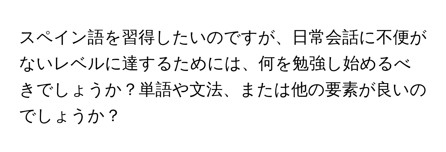 スペイン語を習得したいのですが、日常会話に不便がないレベルに達するためには、何を勉強し始めるべきでしょうか？単語や文法、または他の要素が良いのでしょうか？