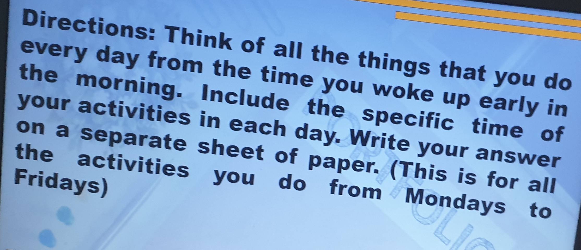 Directions: Think of all the things that you do 
every day from the time you woke up early in 
the morning. Include the specific time of 
your activities in each day. Write your answer 
on a separate sheet of paper. (This is for all 
the activities you do from Mondays to 
Fridays)