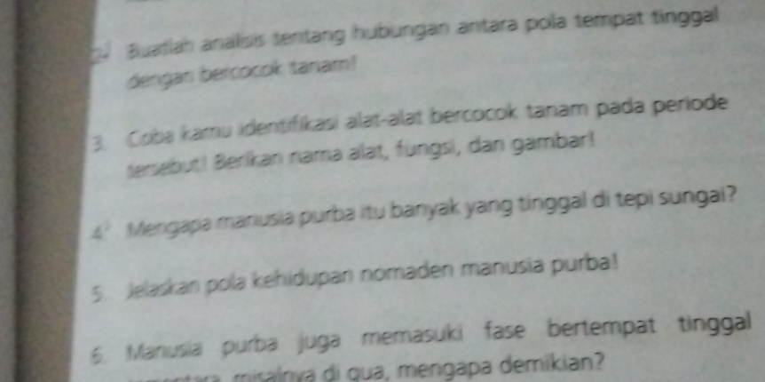 Buartlah analisis tentang hubungan antara pola tempat tinggal 
dengan bercocok tanam! 
3. Coba kamu identifikasi alat-alat bercocok tanam pada periode 
tersebut! Berikan nama alat, fungsi, dan gambar! 
4’ Mengapa manusia purba itu banyak yang tinggal di tepi sungai? 
5. Jelaskan pola kehidupan nomaden manusia purba! 
6. Manusia purba juga memasuki fase bertempat tinggal 
misalnya di qua, mengapa demikian?