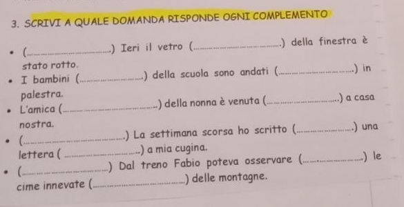 SCRIVI A QUALE DOMANDA RISPONDE OGNI COMPLEMENTO 
C_ ) Ieri il vetro ( _.) della finestra è 
stato rotto. 
I bambini (_ ) della scuola sono andati (_ ) in 
palestra. 
L'amica (_ ) della nonna è venuta ( _) a casa 
nostra. _.) una 
_.) La settimana scorsa ho scritto ( 
lettera ( _) a mia cugina. 
_) Dal treno Fabio poteva osservare (_ .) le 
cime innevate (_ ) delle montagne.