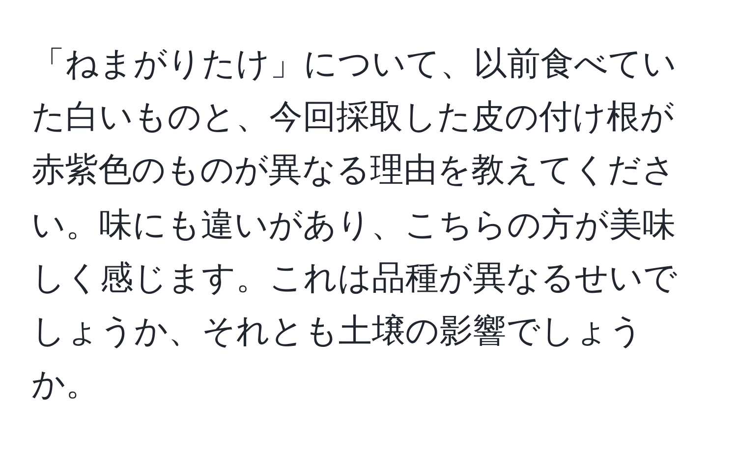 「ねまがりたけ」について、以前食べていた白いものと、今回採取した皮の付け根が赤紫色のものが異なる理由を教えてください。味にも違いがあり、こちらの方が美味しく感じます。これは品種が異なるせいでしょうか、それとも土壌の影響でしょうか。