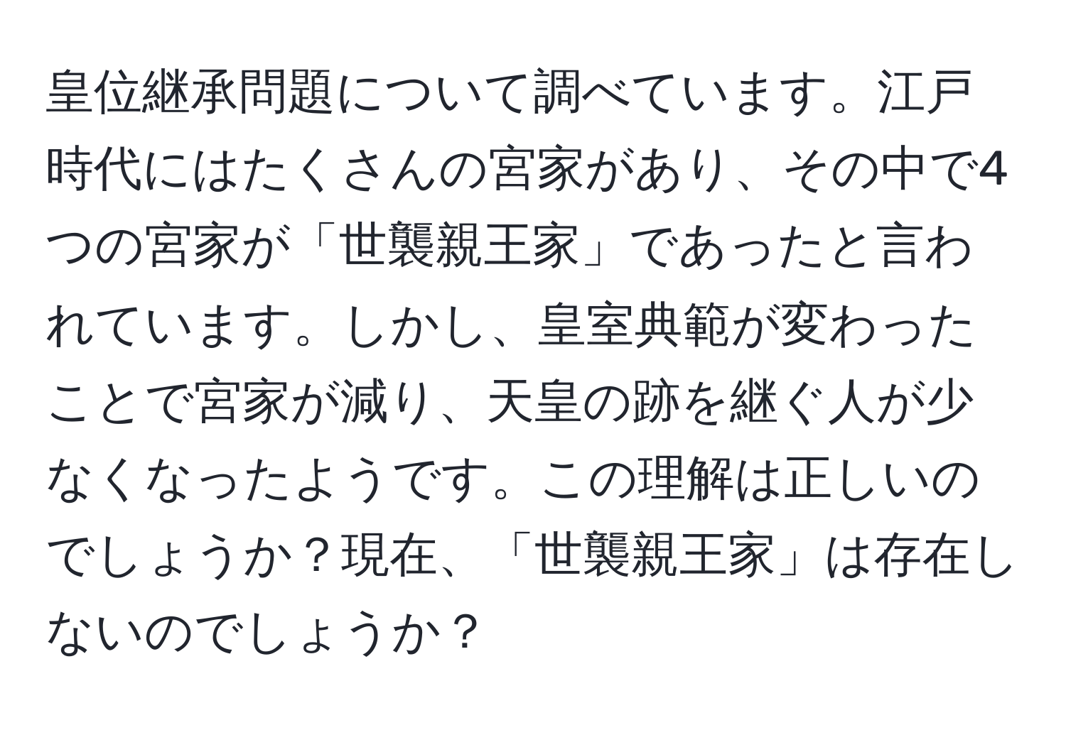 皇位継承問題について調べています。江戸時代にはたくさんの宮家があり、その中で4つの宮家が「世襲親王家」であったと言われています。しかし、皇室典範が変わったことで宮家が減り、天皇の跡を継ぐ人が少なくなったようです。この理解は正しいのでしょうか？現在、「世襲親王家」は存在しないのでしょうか？