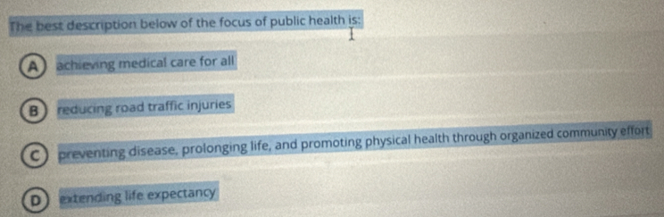 The best description below of the focus of public health is:
A achieving medical care for all
B reducing road traffic injuries
C) preventing disease, prolonging life, and promoting physical health through organized community effort
Dextending life expectancy