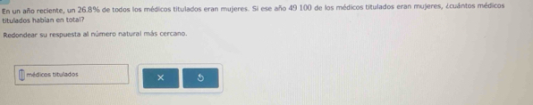 En un año reciente, un 26.8% de todos los médicos titulados eran mujeres. Si ese año 49 100 de los médicos titulados eran mujeres, ¿cuántos médicos 
titulados habian en total' 
Redondear su respuesta al número natural más cercano. 
médicos titulados × 5