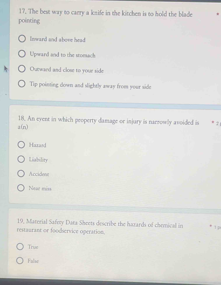 The best way to carry a knife in the kitchen is to hold the blade
pointing
Inward and above head
Upward and to the stomach
Outward and close to your side
Tip pointing down and slightly away from your side
18. An event in which property damage or injury is narrowly avoided is 2
a(n)
Hazard
Liability
Accident
Near miss
19. Material Safety Data Sheets describe the hazards of chemical in * 1 p
restaurant or foodservice operation.
True
False