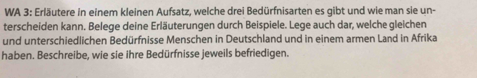 WA 3: Erläutere in einem kleinen Aufsatz, welche drei Bedürfnisarten es gibt und wie man sie un- 
terscheiden kann. Belege deine Erläuterungen durch Beispiele. Lege auch dar, welche gleichen 
und unterschiedlichen Bedürfnisse Menschen in Deutschland und in einem armen Land in Afrika 
haben. Beschreibe, wie sie ihre Bedürfnisse jeweils befriedigen.