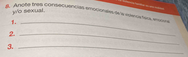 violencía familiar es una realidad 
y/o sexual. 
8. Anote tres consecuencias emocionales de la violencia física, emocional 
1._ 
2._ 
3._