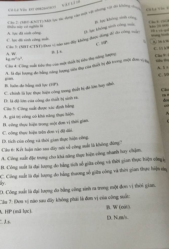 vật lí 10
Cô Lê Yển ĐT 0982645835
Câu 2: (SBT-KNTT) Một lực tác dụng vào một vật nhưng vật đó không chuy Cô Lê Yên Đ
B. lực không sinh công
Câu 8: (SG)
Điều này có nghĩa là kèo 20 000
A. lực đã sinh công.
D. lực không sinh công suất
C. lực đã sinh công suất. trung bình
Câu 3: (SBT-CTST) Đơn vị nào sau đây không được dùng đề đo công suất 10 s và quē
C. HP.
b A) 36 kW
A. W.
B. J. s. C. 11 kV
kg.m^2/s^3.
Câu 4: Công suất tiêu thụ của một thiết bị tiêu thụ năng lượng  Câu 9: (
A. là đại lượng đo bằng năng lượng tiêu thụ của thiết bị đỏ trong một đơn vị thờ tiêu thụ
A. 1 s
C. 10
gian.
B. luôn đo bằng mã lực (HP).
C. chính là lực thực hiện công trong thiết bị đó lớn hay nhỏ.
Câu
D. là độ lớn của công do thiết bị sinh ra. ra n
do
Câu 5: Công suất được xác định bằng
cơ
A. giá trị công có khả năng thực hiện.
A
B. công thực hiện trong một đơn vị thời gian.
C. công thực hiện trên đơn vị độ dài.
D. tích của công và thời gian thực hiện công.
Câu 6: Kết luận nào sau dây nói về công suất là không đúng?
A. Công suất đặc trưng cho khả năng thực hiện công nhanh hay chậm.
B. Công suất là đại lượng đo bằng tích số giữa công và thời gian thực hiện công ả
C. Công suất là đại lượng do bằng thương số giữa công và thời gian thực hiện côm
ấy.
D. Công suất là đại lượng đo bằng công sinh ra trong một đơn vị thời gian.
Câu 7: Đơn vị nào sau đây không phải là đơn vị của công suất:
A. HP (mã lực). B. W (oát).
D. N.m/s.
C. J.s.