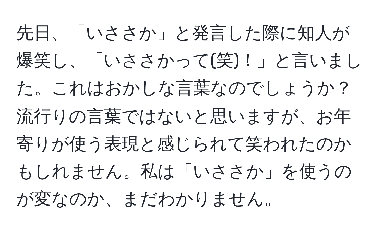 先日、「いささか」と発言した際に知人が爆笑し、「いささかって(笑)！」と言いました。これはおかしな言葉なのでしょうか？流行りの言葉ではないと思いますが、お年寄りが使う表現と感じられて笑われたのかもしれません。私は「いささか」を使うのが変なのか、まだわかりません。