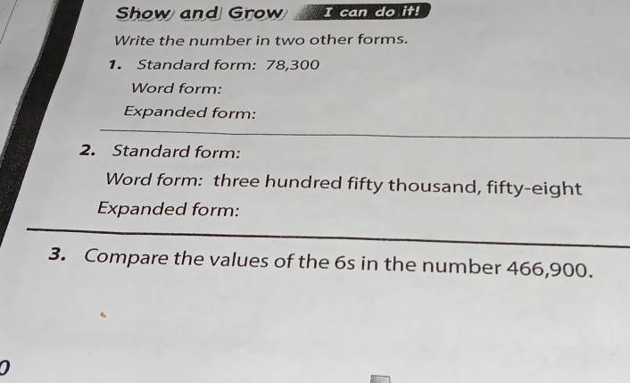 Show and Grow I can do it! 
Write the number in two other forms. 
1. Standard form: 78,300
Word form: 
Expanded form: 
_ 
2. Standard form: 
Word form: three hundred fifty thousand, fifty-eight 
Expanded form: 
_ 
_ 
3. Compare the values of the 6s in the number 466,900.