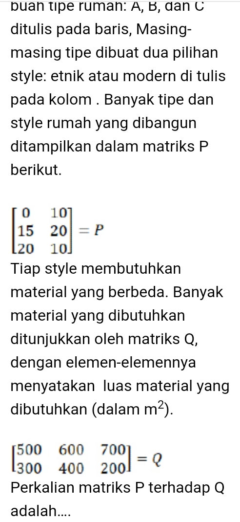 buah tipe rumah: A, B, dan C 
ditulis pada baris, Masing- 
masing tipe dibuat dua pilihan 
style: etnik atau modern di tulis 
pada kolom . Banyak tipe dan 
style rumah yang dibangun 
ditampilkan dalam matriks P
berikut.
beginbmatrix 0&10 15&20 20&10endbmatrix =P
Tiap style membutuhkan 
material yang berbeda. Banyak 
material yang dibutuhkan 
ditunjukkan oleh matriks Q, 
dengan elemen-elemennya 
menyatakan luas material yang 
dibutuhkan (dalam m^2).
beginbmatrix 500&600&700 300&400&200endbmatrix =Q
Perkalian matriks P terhadap Q
adalah....