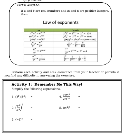 LET’S RECALL
If a and b are real numbers and m and n are positive integers,
then;
Law of exponents
Perform each activity and seek assistance from your teacher or parents if
you find any difficulty in answering the exercises.
Activity 1: Remember Me This Way!
Simplify the following expressions
1. (b^5)(b^3) - 4.  10m^6/2m^(10) 
2. ( r^2/s^4 )^3
5. (m^3)^5 -
3. (-2)^3