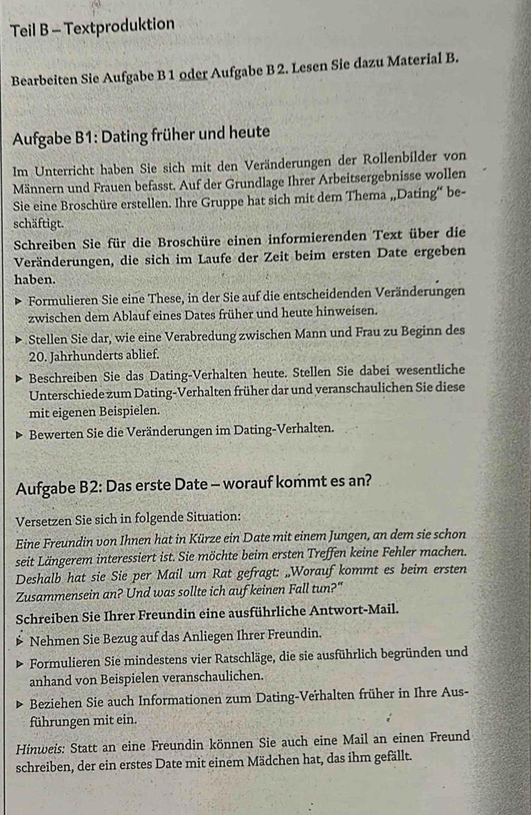 Teil B - Textproduktion
Bearbeiten Sie Aufgabe B 1 oder Aufgabe B 2. Lesen Sie dazu Material B.
Aufgabe B1: Dating früher und heute
Im Unterricht haben Sie sich mit den Veränderungen der Rollenbilder von
Männern und Frauen befasst. Auf der Grundlage Ihrer Arbeitsergebnisse wollen
Sie eine Broschüre erstellen. Ihre Gruppe hat sich mit dem Thema „Dating“ be-
schäftigt.
Schreiben Sie für die Broschüre einen informierenden Text über die
Veränderungen, die sich im Laufe der Zeit beim ersten Date ergeben
haben.
Formulieren Sie eine These, in der Sie auf die entscheidenden Veränderungen
zwischen dem Ablauf eines Dates früher und heute hinweisen.
Stellen Sie dar, wie eine Verabredung zwischen Mann und Frau zu Beginn des
20. Jahrhunderts ablief.
Beschreiben Sie das Dating-Verhalten heute. Stellen Sie dabei wesentliche
Unterschiede zum Dating-Verhalten früher dar und veranschaulichen Sie diese
mit eigenen Beispielen.
Bewerten Sie die Veränderungen im Dating-Verhalten.
Aufgabe B2: Das erste Date - worauf kommt es an?
Versetzen Sie sich in folgende Situation:
Eine Freundin von Ihnen hat in Kürze ein Date mit einem Jungen, an dem sie schon
seit Längerem interessiert ist. Sie möchte beim ersten Treffen keine Fehler machen.
Deshalb hat sie Sie per Mail um Rat gefragt: „Worauf kommt es beim ersten
Zusammensein an? Und was sollte ich auf keinen Fall tun?"
Schreiben Sie Ihrer Freundin eine ausführliche Antwort-Mail.
Nehmen Sie Bezug auf das Anliegen Ihrer Freundin.
Formulieren Sie mindestens vier Ratschläge, die sie ausführlich begründen und
anhand von Beispielen veranschaulichen.
Beziehen Sie auch Informationen zum Dating-Verhalten früher in Ihre Aus-
führungen mit ein.
Hinweis: Statt an eine Freundin können Sie auch eine Mail an einen Freund
schreiben, der ein erstes Date mit einem Mädchen hat, das ihm gefällt.