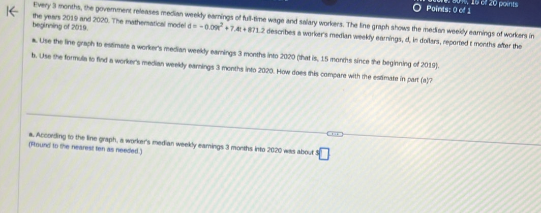 1e: 80%, 16 of 20 points 
Points: 0 of 1 
Every 3 months, the government releases median weekly earnings of full-time wage and salary workers. The line graph shows the median weekly earnings of workers in 
beginning of 2019. 
the years 2019 and 2020. The mathematical model d=-0.09t^2+7.4t+871.2 describes a worker's median weekly earnings, d, in dollars, reported t months after the 
. Use the line graph to estimate a worker's median weekly earnings 3 months into 2020 (that is, 15 months since the beginning of 2019). 
b. Use the formula to find a worker's median weekly earnings 3 months into 2020. How does this compare with the estimate in part (a)? 
a. According to the line graph, a worker's median weekly earnings 3 months into 2020 was about^s□
(Round to the nearest ten as needed.)