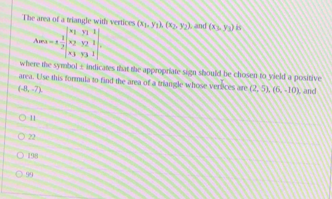 The area of a triangle with vertices (x_1,y_1), (x_2,y_2) , and (x_3,y_3) is
A - A=1 1/2 beginvmatrix x_1&y_1&1 x_2&y_2&1 x_3&y_3&1endvmatrix , 
^overline  
where the symbol ± indicates that the appropriate sign should be chosen to yield a positive
area. Use this formula to find the area of a triangle whose verices are (2,5), (6,-10) , and
(-8,-7).
11
22
198
99