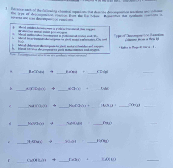 the B al text, "Inoductor y C n 
3 Balance each of the following chemical equations that describe decomposition reactions and indicate 
the type of decomposition reaction from the list below Remember that synthesis reactions in 
reverse are also decomposition reactions 
B Metal oxides decompose to yield a free metal plus oxygen 
or another metal-oxide plus oxygen. 
h. Metal carbonates decompose to yield metal oxides and CO_2
L Metal bicarbonates decompose to yield metal carbonates, CO₂ and Type of Decomposition Reaction
H_2O. 
(choose from a thru k) 
). Metal chlorates decompose to yield metal chlorides and oxygen. *Refer to Page #1 for a-f, 
k. Metal nitrates decompose to yield metal nitrites and oxygen. 
Nute Decomposition reactions are synthesis when reversed. 
a _ BaCO_3(s) _ BaO(s)+ _  CO_2(g)
_ 
b. _ Al(ClO_3)_3(s)to _ AlCl_3(s)+ _  O_2(g)
_ 
C. _ NaHCO_3(s) _ Na_2CO_3(s)+ _ H_2O(g)+ _ CO_2(g) _ 
d. _ NaNO_3(s) _ NaNO_2(s)+ _ O_2(g)
_ 
e _ H_2SO_4(s) _ SO_3(s)+ _ H_2O(g)
_ 
f _ Ca(OH)_2(s) _ CaO(s)+ _ H_2O((g)
_