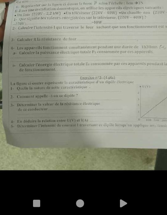 Lesens
4- Représenter sur la ligure ci-dessus la force overline P * selon léchelle : Tem to IN
(-Dans une installation domestique, on utilise les appareils electriques suivants 
Un four (220V - 2,2 kW) •Un téléviseur (220V-40W)· Un chauffe- ean (220V
1- Que signifie les valeurs enrégistrées sur le téléviseur. (. (220V-40W) ?.
-220V;_ =4 151° _
2- Calculer l'intensité I qui traverse le four sachant que son fonctionnement est n
_
_
_
_
_
3- Calculer R la résistance de four_
_
_
_
4- Les appareils fonctionnent simultanément pendant une durée de 1h30mn (4,
a- Calculer la puissance électrique totale P_1 consommée par ces appareils
l Calculer l'énergie électrique totale Es consommée par ces appareils peudant la
de fonctionnement
Exercice n=3; (4 pts)
La figure ci-contre représente la caractéristique d'un dipôle électrique
I- Quelle la nature de cette caractéristique 
_
2- Comment appelle --t-on ce dipôle ?
3- Déterminer la valeur de la résistance électrique
_
de cé conducteur_
_
4- En déduire la relation entre U(V) c I(A) _100 200 ;;
_
_
5-  Déterminer l'intensité de conrant I traversant ce dipôle lorsqu'on applique un s tensi
_
_