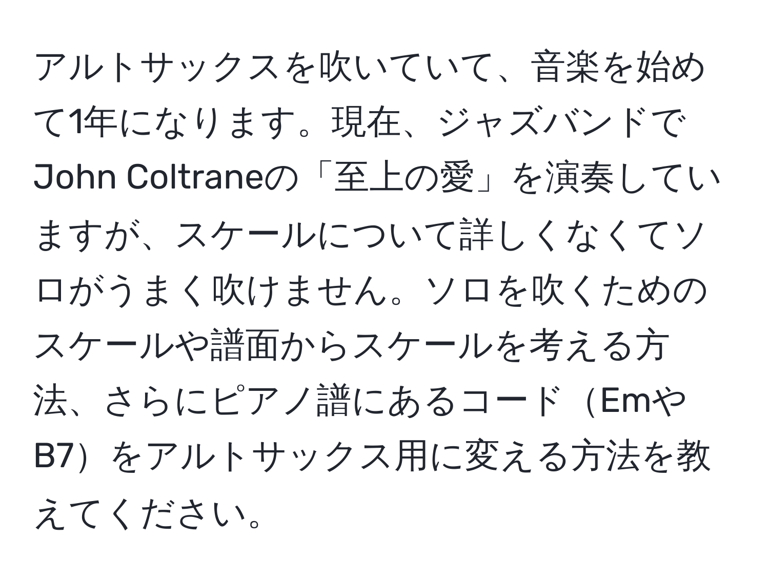 アルトサックスを吹いていて、音楽を始めて1年になります。現在、ジャズバンドでJohn Coltraneの「至上の愛」を演奏していますが、スケールについて詳しくなくてソロがうまく吹けません。ソロを吹くためのスケールや譜面からスケールを考える方法、さらにピアノ譜にあるコードEmやB7をアルトサックス用に変える方法を教えてください。