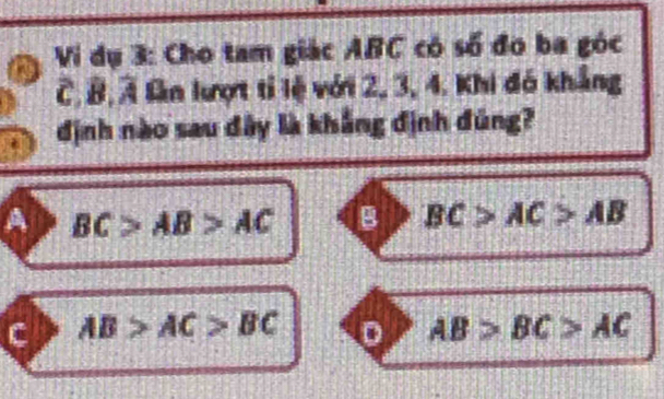 Vi dụ 3: Cho tam giác ABC có số đo ba góc
C, B, Ả lần lượt tỉ lệ với 2, 3, 4. Khi đó khẳng
định nào sau đây là khẳng định đúng?
A BC>AB>AC B BC>AC>AB
c AB>AC>BC D AB>BC>AC