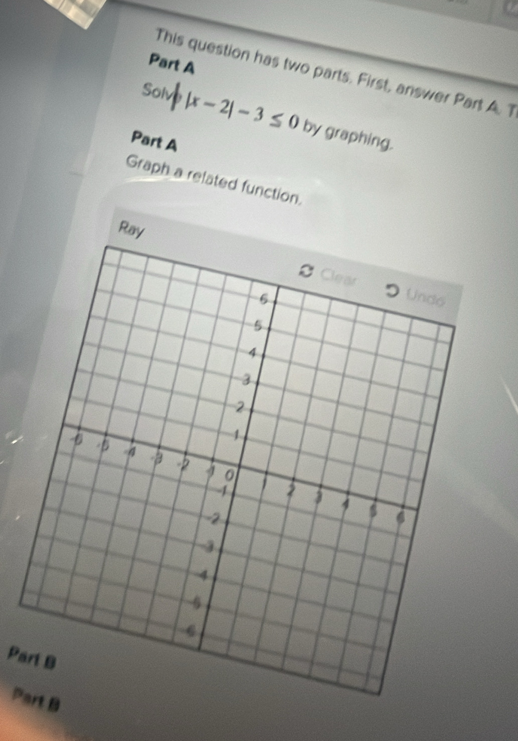 This question has two parts. First, answer Part A. T 
Solve |x-2|-3≤ 0 by graphing. 
Part A 
Graph a related function. 
Ray 
Part B 
P