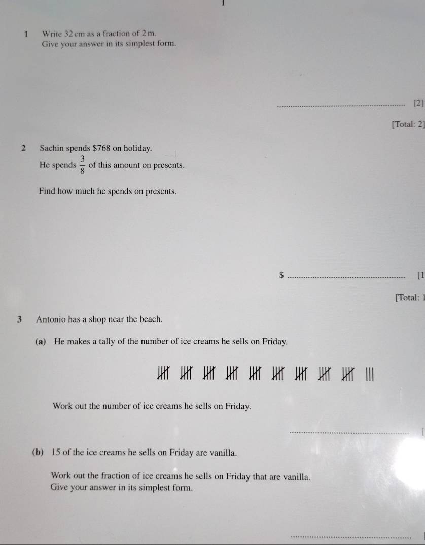 Write 32 cm as a fraction of 2 m. 
Give your answer in its simplest form. 
_[2] 
[Total: 2] 
2 Sachin spends $768 on holiday. 
He spends  3/8  of this amount on presents. 
Find how much he spends on presents. 
_$ 
[1 
[Total: 
3 Antonio has a shop near the beach. 
(a) He makes a tally of the number of ice creams he sells on Friday. 
HT JHT JHT JHT JHT JHT JHT JHt JHt I 
Work out the number of ice creams he sells on Friday. 
_ 
(b) 15 of the ice creams he sells on Friday are vanilla. 
Work out the fraction of ice creams he sells on Friday that are vanilla. 
Give your answer in its simplest form. 
_