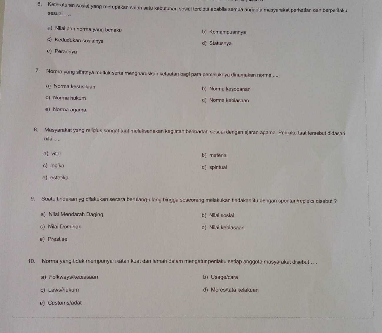 Keteraturan sosial yang merupakan salah satu kebutuhan sosial tercipta apabila semua anggota masyarakat perhatian dan berperilaku
sesuai ....
a) Nilai dan norma yang berlaku b) Kemampuannya
c) Kedudukan sosialnya d) Statusnya
e) Perannya
7. Norma yang sifatnya mutlak serta mengharuskan ketaatan bagi para pemeluknya dinamakan norma ....
a) Norma kesusilaan b) Norma kesopanan
c) Norma hukum d) Norma kebiasaan
e) Norma agama
8. Masyarakat yang religius sangat taat melaksanakan kegiatan beribadah sesuai dengan ajaran agama. Perilaku taat tersebut didasari
nilai ....
a) vital b) material
c) logika d) spiritual
e) estetika
9. Suatu tindakan yg dilakukan secara berulang-ulang hingga seseorang melakukan tindakan itu dengan spontan/repleks disebut ?
a) Nilai Mendarah Daging b) Nilai sosial
c) Nilai Dominan d) Nilai kebiasaan
e) Prestise
10. Norma yang tidak mempunyai ikatan kuat dan lemah dalam mengatur perilaku setiap anggota masyarakat disebut ....
a) Folkways/kebiasaan b) Usage/cara
c) Laws/hukum d)Mores/tata kelakuan
e) Customs/adat