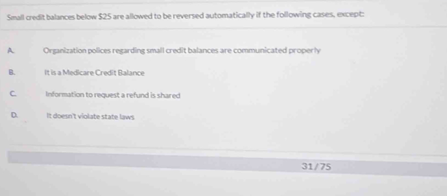 Small credit balances below $25 are allowed to be reversed automatically if the following cases, except:
A Organization polices regarding small credit balances are communicated properly
B. It is a Medicare Credit Balance
C Information to request a refund is shared
D. It doesn't violate state laws
31/75