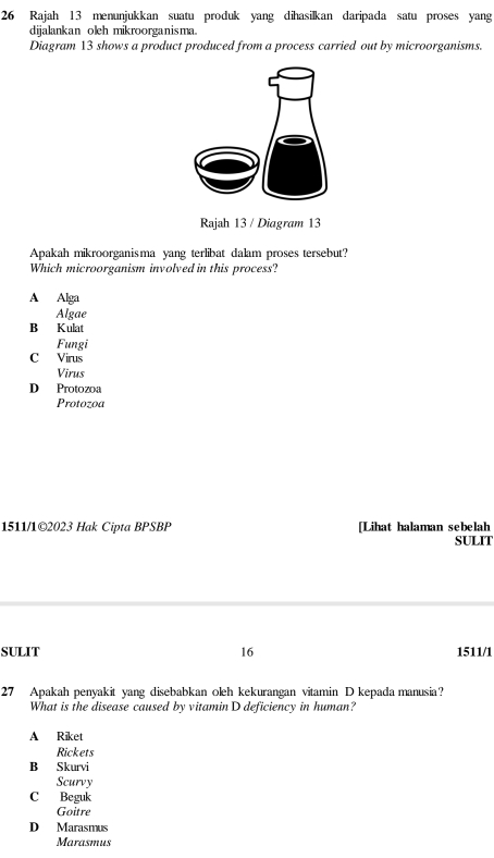 Rajah 13 menunjukkan suatu produk yang dihasilkan daripada satu proses yang
dijalankan oleh mikroorganisma.
Diagram 13 shows a product produced from a process carried out by microorganisms.
Rajah 13 / Diagram 13
Apakah mikroorganisma yang terlibat dalam proses tersebut?
Which microorganism involved in this process?
A Alga
Algae
B Kulat
Fungi
C Virus
Virus
D Protozoa
Protozoa
1511/1©2023 Hak Cipta BPSBP [Lihat halaman sebelah
SULIT
SULIT 16 1511/1
27 Apakah penyakit yang disebabkan oleh kekurangan vitamin D kepada manusia?
What is the disease caused by vitaminD deficiency in human?
A Riket
Rickets
B Skurvi
Scurvy
C Beguk
Goitre
D Marasmus
Marasmus