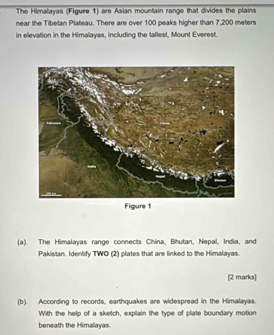 The Himalayas (Figure 1) are Asian mountain range that divides the plains 
near the Tibetan Plateau. There are over 100 peaks higher than 7,200 meters
in elevation in the Himalayas, including the tallest, Mount Everest. 
Figure 1 
(a). The Himalayas range connects China, Bhutan, Nepal, India, and 
Pakistan. Identify TWO (2) plates that are linked to the Himalayas. 
[2 marks] 
(b). According to records, earthquakes are widespread in the Himalayas. 
With the help of a sketch, explain the type of plate boundary motion 
beneath the Himalayas.