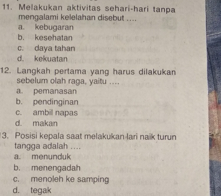 Melakukan aktivitas sehari-hari tanpa
mengalami kelelahan disebut ....
a. kebugaran
b. kesehatan
c. daya tahan
d. kekuatan
12. Langkah pertama yang harus dilakukan
sebelum olah raga, yaitu ....
a. pemanasan
b. pendinginan
c. ambil napas
d. makan
3. Posisi kepala saat melakukan lari naik turun
tangga adalah ....
a. menunduk
b. menengadah
c. menoleh ke samping
d. tegak