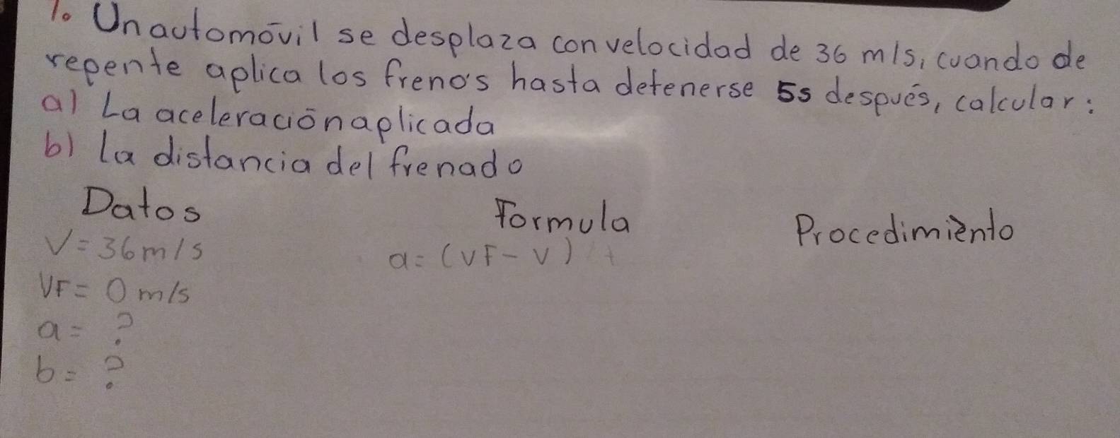 Unautomovil se desplaza convelocidad de 36 m/s, cuando de 
repente aplica los frenos hasta detenerse 5s despves, calcular: 
al La aceleracionaplicada 
b) La distancia del frenado 
Datos Formula
V=36m/s
Procedimiento
a=(vf-v)
VF=0m/s
a= ?
b=