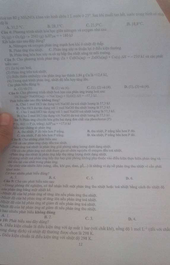 Hoà tan 80 g NHiNO) khan vào bình chứa 1 L nuớc ở 25°. Sau khi muỗi tan hết, nước trong bình có nhệ
độ là D. 18.8°C
A. 31,2°C B. 28.1°C. C. 21.9°C.
Câu 4: Phương trình nhiệt hóa học giữa nitrogen và oxygen như sau:
N_2(g)+O_2(g)to 2NO (g) △ HP_2m=+180kJ
Kết luận nào sau đây đủng?
A. Nitrogen và oxygen phân ứng mạnh hơn khi ở nhiệt độ thấp
B. Phân ứng tôa nhiệt C. Phân ứng xây ra thuận lợi ở điều kiện thường.
D. Phân ứng hóa học xày ra có sự háp thụ nhiệt năng từ môi trưởng
Câu 5: Cho phương trình phân ứng: Zn+CuSO_4(aq)to ZnSO_4(aq)+Cu(s)△ H=-210 kJ và các phát
biểu sao:
(1) Zn bj oxi hoā;
(2) Phân ứng trên toà nhiệt,
(3) Biển thiên emhalpy của phản ứng tạo thành 3,84 g Cu là +12.6kJ
(4) Trong quả trình phản ứng, nhiệt độ bồn hợp tăng lên.
Các phát hiểu đứng là. (1) và (3). B. (2) và (4). C. (1), (2) và (4): D. (1),(3) va(4)
Câu 6: Cho phương trình nhiệt hoá học của phân ứng trung hoà sau:
HCl(aq)+NaDH(aq)to NaCl(aq)+H_2O(l)△ H=-57.3kJ,
Phát biểu nào sau đây không đùng7
A. Cho 1 mol HCI tác dụng với NaOH dự toá nhiệt lượng là 57,3 kJ.
B. Cho HCl dư tác dụng với 1 mol NaOH thu nhiệt hượng là 57,3 kJ.
C. Cho 1 moi HCl tác dụng với 1 mol NaOH toà nhiệt lượng là 57,3 kJ.
D. Cho 2 mol HCl tác dụng với NaOH dư toa nhiệt lượng là 57,3 kJ.
Cần 7; Phân ứng chuyên hóa giữm hai dạng đơn chất của phosohorus (P):
P(s,di)to P(s s, trǎng) △ df'200=+17.6kJ
Điều này chứng tổ phân ứng
A. thu nhiệt, P đó bèn hơn P trắng B, thu nhiệt, P trắng bền hơn P đó.
C, màs nhiệt, P đó bền hơn P trắng D. tôa nhiệt, P trăng bên hơn P đỏ.
Câu S: Cho những phát biểu sau:
Tất cả các phân ứng chây đều toà nhiệt
Phân ứng toa nhiệt là phần ứng giải phóng năng lượng dưới đạng nhiệt.
-Tất cả các phân ứng mà chất tham gia có chứa nguyên tổ oxygen đều toà nhiệt.
-Phần ứng thu nhiệt là phản ứng hip thụ năng lượng dưới dạng nhiệt.
-Lượng nhiệt mà phần ứng háp thụ hay giải phóng không phụ thuộc vào điều kiện thực hiện phân ứng và
tể tên tại của chất trong phản ứng.
-Sự chây của nhiên liệu (xăng, dầu, khí gas, than, gỗ,... () là những ví dụ về phân ứng thu nhiệt vì cần phải
klo mão.
Có bao nhiều phát hiểu đùng?
A  B. 4. C. 5. D. 6.
Cầu 9: Cho các phát biểu nào sau
-Trong phóng thí nghiệm, có thể nhận biết một phân ứng thu nhiệt hoặc toà nhiệt bằng cách đo nhiệt độ
của phần ứng bảng một nhiệt kế.
-Nhiệt độ của hệ phần ứng sẽ tăng lên nếu phân ứng thu nhiệt.
Nhiệt độ của hệ phản ứng sẽ tăng lên nếu phản ứng toà nhiệt.
Nhiệt độ của hệ phản ứng sẽ giảm đi nếu phản ứng toà nhiệt.
Nhiệt độ của hệ phản ứng sẽ giảm đi nếu phản ứng thu nhiệt.
5 bao nhiệu phát biểu không đúng
A. L B. 2.
* 10: Phát biểu sau đây đúng? C. 3. D. 4.
A. Điều kiện chuẩn là điều kiện ứng với áp suất 1 bar (với chất khí), nồng độ 1 mol L^(-1)
vong dung địch) và nhiệt độ thường được chọn là 298 K. (đổi với chất
-  Diều kiện chuẩn là điều kiện ứng với nhiệt độ 298 K.
12