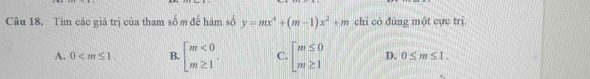 Tìm các giá trị của tham số m để hàm số y=mx^4+(m-1)x^2+m chi có đúng một cực trị.
A. 0 . B. beginarrayl m<0 m≥ 1endarray.. C. beginarrayl m≤ 0 m≥ 1endarray. D. 0≤ m≤ 1.