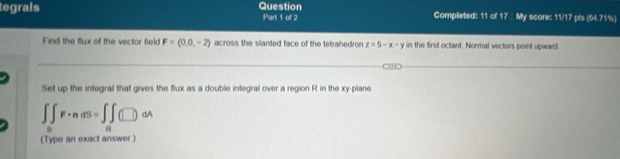 tegrals Question Part 1 of 2 Completed: 11 of 17| My score: 11/17 pts (64.71%) 
Find the flux of the vector field F=(0,0,-2) across the slanted face of the tetrahedron z=5-x-y in the first octant. Normal vectors point upward. 
Set up the integral that gives the flux as a double integral over a region R in the xy -plane
∈t _5F· ndS=∈t _R(□ )dA
(Type an exact answer.)