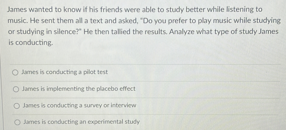 James wanted to know if his friends were able to study better while listening to
music. He sent them all a text and asked, “Do you prefer to play music while studying
or studying in silence?" He then tallied the results. Analyze what type of study James
is conducting.
James is conducting a pilot test
James is implementing the placebo effect
James is conducting a survey or interview
James is conducting an experimental study