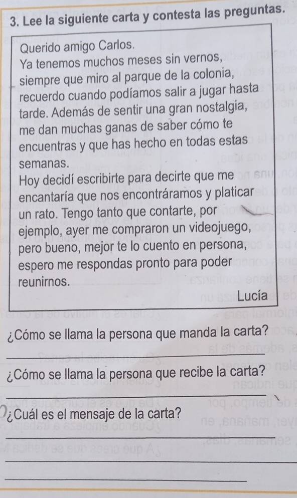 Lee la siguiente carta y contesta las preguntas. 
Querido amigo Carlos. 
Ya tenemos muchos meses sin vernos, 
siempre que miro al parque de la colonia, 
recuerdo cuando podíamos salir a jugar hasta 
tarde. Además de sentir una gran nostalgia, 
me dan muchas ganas de saber cómo te 
encuentras y que has hecho en todas estas 
semanas. 
Hoy decidí escribirte para decirte que me 
encantaría que nos encontráramos y platicar 
un rato. Tengo tanto que contarte, por 
ejemplo, ayer me compraron un videojuego, 
pero bueno, mejor te lo cuento en persona, 
espero me respondas pronto para poder 
reunirnos. 
Lucía 
¿Cómo se llama la persona que manda la carta? 
_ 
¿Cómo se llama la persona que recibe la carta? 
_ 
¿Cuál es el mensaje de la carta? 
_ 
_ 
_